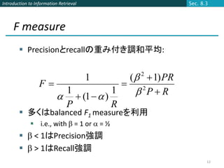 Introduction to Information Retrieval               Sec. 8.3




     F measure
         Precisionとrecallの重み付き調和平均:


                                      (   1) PR
                                        1   2
                  F                
                      1
                       (1   )
                                  1      PR
                                         2

                      P           R
         多くはbalanced F1 measureを利用
              i.e., with  = 1 or  = ½
          < 1はPrecision強調
          > 1はRecall強調
                                                           12
 