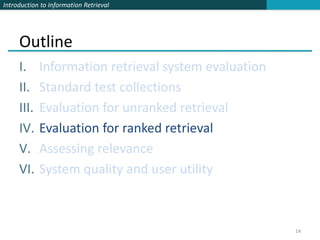 Introduction to Information Retrieval




     Outline
     I.     Information retrieval system evaluation
     II.    Standard test collections
     III.   Evaluation for unranked retrieval
     IV.    Evaluation for ranked retrieval
     V.     Assessing relevance
     VI.    System quality and user utility



                                                      14
 