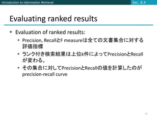 Introduction to Information Retrieval           Sec. 8.4




     Evaluating ranked results
      Evaluation of ranked results:
            Precision, RecallとF measureは全ての文書集合に対する
             評価指標
            ランク付き検索結果は上位k件によってPrecisionとRecall
             が変わる。
            その集合に対してPrecisionとRecallの値を計算したのが
             precision-recall curve




                                                       15
 