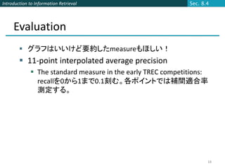 Introduction to Information Retrieval                        Sec. 8.4




     Evaluation
         グラフはいいけど要約したmeasureもほしい！
         11-point interpolated average precision
              The standard measure in the early TREC competitions:
               recallを0から1まで0.1刻む。各ポイントでは補間適合率
               測定する。




                                                                    18
 