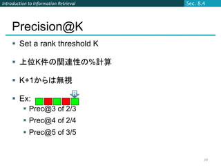 Introduction to Information Retrieval   Sec. 8.4




    Precision@K
     Set a rank threshold K

     上位K件の関連性の%計算

     K+1からは無視
                                   R
     Ex:
           Prec@3 of 2/3
           Prec@4 of 2/4
           Prec@5 of 3/5


                                               20
 