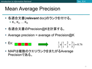 Introduction to Information Retrieval              Sec. 8.4



    Mean Average Precision
     各適合文書(relevant doc)のランクを付ける。
           K1, K2, … KR

     各適合文書のPrecision@Kを計算する。
     Average precision = average of Precision@K

     Ex:

     MAPは複数のクエリ/ランクをまたがるAverage
      Precisionである。


                                                          21
 