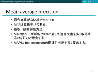 Introduction to Information Retrieval      Sec. 8.4




     Mean average precision
            適合文書がない場合MAP = 0
            MAPは算術平均である。
            最も一般的評価方法
            MAPはユーザが各クエリに対して適合文書を多く取得す
             るのを好むと想定する。
            MAPは text collectionの関連性判断を多く要求する。




                                                  24
 