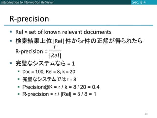 Introduction to Information Retrieval                Sec. 8.4




     R-precision
      Rel = set of known relevant documents
      検索結果上位|Rel|件からr件の正解が得られたら
                         𝑟
         R-precision =
                       |𝑅𝑒𝑙|
      完璧なシステムなら = 1
              Doc = 100, Rel = 8, k = 20
              完璧なシステムではr = 8
              Precision@K = r / k = 8 / 20 = 0.4
              R-precision = r / |Rel| = 8 / 8 = 1


                                                            25
 