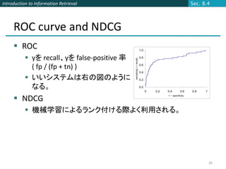 Introduction to Information Retrieval        Sec. 8.4




     ROC curve and NDCG
      ROC
            yを recall、yを false-positive 率
             ( fp / (fp + tn) )
            いいシステムは右の図のように
             なる。
      NDCG
            機械学習によるランク付ける際よく利用される。




                                                    26
 