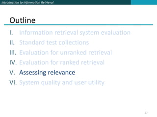Introduction to Information Retrieval




     Outline
     I.     Information retrieval system evaluation
     II.    Standard test collections
     III.   Evaluation for unranked retrieval
     IV.    Evaluation for ranked retrieval
     V.     Assessing relevance
     VI.    System quality and user utility



                                                      27
 
