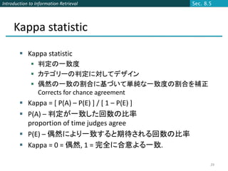 Introduction to Information Retrieval              Sec. 8.5




     Kappa statistic
         Kappa statistic
              判定の一致度
              カテゴリーの判定に対してデザイン
              偶然の一致の割合に基づいて単純な一致度の割合を補正
               Corrects for chance agreement
         Kappa = [ P(A) – P(E) ] / [ 1 – P(E) ]
         P(A) – 判定が一致した回数の比率
          proportion of time judges agree
         P(E) – 偶然により一致すると期待される回数の比率
         Kappa = 0 = 偶然, 1 = 完全に合意よる一致.

                                                          29
 