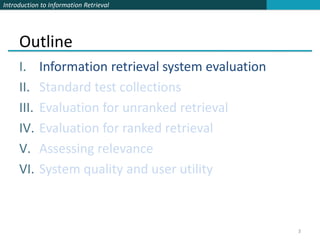Introduction to Information Retrieval




     Outline
     I.     Information retrieval system evaluation
     II.    Standard test collections
     III.   Evaluation for unranked retrieval
     IV.    Evaluation for ranked retrieval
     V.     Assessing relevance
     VI.    System quality and user utility



                                                      3
 