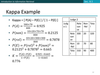 Introduction to Information Retrieval                                        Sec. 8.5




     Kappa Example
         Kappa = [ P(A) – P(E) ] / [ 1 – P(E) ]                  Judge 2
                     300+70                                Judg         Rele Non Tota
         𝑃      𝐴 =        = 0.925                        e1           van -Rel l
                       400
                                                                        ce
                        10+20+70+70
         𝑃      𝑛𝑜𝑛 =              = 0.2125                      Rele 300   20   320
                            800
                                                                  van
                       10+20+300+300
         𝑃      𝑟𝑒𝑙 =               = 0.7878                     ce
                            800
                                                                  Non 10     70   80
         𝑃      𝐸 = 𝑃 𝑟𝑒𝑙 2 + 𝑃 𝑛𝑜𝑛 2 =                          -Rel
          0.21252 + 0.78782 = 0.665                               Tota 310   90   400
                     𝑃 𝐴 −𝑃(𝐸)          0.925 −0.665              l
            𝐾=                    =                   =
                      1−𝑃(𝐸)               1−0.665
            0.776


                                                                                    32
 