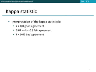 Introduction to Information Retrieval                Sec. 8.5




     Kappa statistic
         Interpretation of the kappa statistic k:
              k > 0.8 good agreement
              0.67 <= k < 0.8 fair agreement
              k < 0.67 bad agreement




                                                            33
 