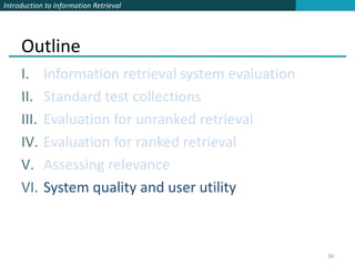 Introduction to Information Retrieval




     Outline
     I.     Information retrieval system evaluation
     II.    Standard test collections
     III.   Evaluation for unranked retrieval
     IV.    Evaluation for ranked retrieval
     V.     Assessing relevance
     VI.    System quality and user utility



                                                      34
 
