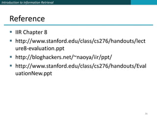 Introduction to Information Retrieval




     Reference
      IIR Chapter 8
      http://www.stanford.edu/class/cs276/handouts/lect
       ure8-evaluation.ppt
      http://bloghackers.net/~naoya/iir/ppt/
      http://www.stanford.edu/class/cs276/handouts/Eval
       uationNew.ppt




                                                       36
 