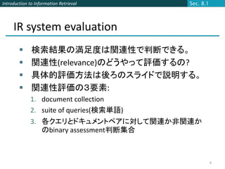 Introduction to Information Retrieval    Sec. 8.1




     IR system evaluation
             検索結果の満足度は関連性で判断できる。
             関連性(relevance)のどうやって評価するの?
             具体的評価方法は後ろのスライドで説明する。
             関連性評価の３要素:
             1. document collection
             2. suite of queries(検索単語)
             3. 各クエリとドキュメントペアに対して関連か非関連か
                のbinary assessment判断集合



                                                    4
 