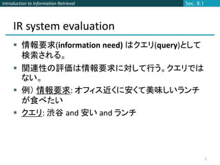 Introduction to Information Retrieval   Sec. 8.1




     IR system evaluation
      情報要求(information need) はクエリ(query)として
       検索される。
      関連性の評価は情報要求に対して行う。クエリでは
       ない。
      例） 情報要求: オフィス近くに安くて美味しいランチ
       が食べたい
      クエリ: 渋谷 and 安い and ランチ




                                                   5
 