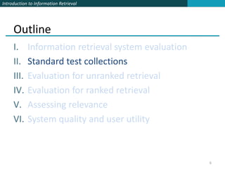 Introduction to Information Retrieval




     Outline
     I.     Information retrieval system evaluation
     II.    Standard test collections
     III.   Evaluation for unranked retrieval
     IV.    Evaluation for ranked retrieval
     V.     Assessing relevance
     VI.    System quality and user utility



                                                      6
 