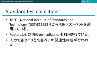 Introduction to Information Retrieval       Sec. 8.2




     Standard test collections
      TREC - National Institute of Standards and
       Technology (NIST)は1992年からIR用テストベッドを運
       用している。
      Reutersとその他のtest collectionも利用されている。
      人力で各クエリと文書ペアの関連性判断が行われ
       る。




                                                       7
 