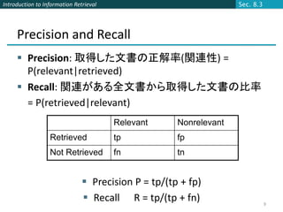 Introduction to Information Retrieval                              Sec. 8.3




     Precision and Recall
      Precision: 取得した文書の正解率(関連性) =
       P(relevant|retrieved)
      Recall: 関連がある全文書から取得した文書の比率
       = P(retrieved|relevant)
                                        Relevant     Nonrelevant
                  Retrieved             tp           fp
                  Not Retrieved         fn           tn


                                Precision P = tp/(tp + fp)
                                Recall R = tp/(tp + fn)                      9
 