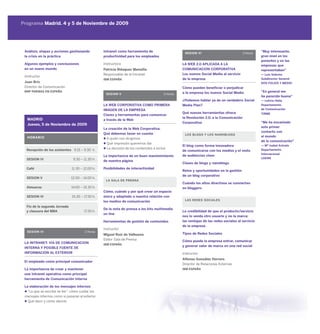 Programa Madrid. 4 y 5 de Noviembre de 2009




 Análisis, etapas y acciones gestionando         Intranet como herramienta de                      SESION VI                             2 Horas
                                                                                                                                                   “Muy interesante,
 la crisis en la práctica                        productividad para los empleados                                                                  gran nivel en los
                                                                                                                                                   ponentes y en las
 Algunos ejemplos y conclusiones                 Instructora                                      LA WEB 2.0 APLICADA A LA                         empresas que
 en un nuevo mundo                               Patricia Blázquez Mansilla                       COMUNICACION CORPORATIVA                         representaban”
                                                 Responsable de la Intranet                       Los nuevos Social Media al servicio              — Luis Sobrino
 Instructor
                                                 IBM ESPAÑA                                       de la empresa                                    Subdirector General
 Juan Briz                                                                                                                                         DOS FOLIOS Y MEDIO
 Director de Comunicación                                                                         Cómo pueden beneficiar o perjudicar
 BNP PARIBAS EN ESPAÑA                                                                            a la empresa los nuevos Social Media             “En general me
                                                  SESION V                              2 Horas
                                                                                                                                                   ha parecido buena”
                                                                                                  ¿Podemos hablar ya de un verdadero Social        — Leticia Helia
                                                 LA WEB CORPORATIVA COMO PRIMERA                  Media Plan?                                      Departamento
                                                 IMAGEN DE LA EMPRESA                                                                              de Comunicación
                                                                                                  Qué nuevas herramientas ofrece                   TIRME
                                                 Claves y herramientas para comunicar
                                                                                                  la Revolución 2.0. a la Comunicación
  MADRID                                         a través de la Web
                                                                                                  Corporativa                                      “Me ha encantado
  Jueves, 5 de Noviembre de 2009
                                                                                                                                                   este primer
                                                 La creación de la Web Corporativa.
                                                                                                                                                   contacto con
                                                 Qué debemos tener en cuenta                       LOS BLOGS Y LOS NANOBLOGS
  HORARIO                                                                                                                                          el mundo
                                                   A quién nos dirigimos
                                                                                                                                                   de la comunicación”
                                                   Qué impresión queremos dar
                                                                                                  El blog como forma innovadora                    — Mª Isabel Arévalo
  Recepción de los asistentes 9.15 – 9.30 h.       La decisión de los contenidos a incluir                                                         Departamento
                                                                                                  de comunicarse con los medios y el resto
                                                                                                                                                   Internacional
                                                 La importancia de un buen mantenimiento          de audiencias clave
  SESION IV                    9.30 – 11.30 h.                                                                                                     LOEWE
                                                 de nuestra página
                                                                                                  Clases de blogs y nanoblogs
  Café                        11.30 – 12.00 h.   Posibilidades de interactividad
                                                                                                  Retos y oportunidades en la gestión
                                                                                                  de un blog corporativo
  SESION V                    12.00 – 14.00 h.
                                                  LA SALA DE PRENSA
                                                                                                  Cuándo los altos directivos se convierten
  Almuerzo                    14.00 – 15.30 h.                                                    en bloggers
                                                 Cómo, cuándo y por qué crear un espacio
  SESION VI                   15.30 – 17.30 h.   único y adaptado a nuestra relación con
                                                 los medios de comunicación                        LAS REDES SOCIALES

  Fin de la segunda Jornada
                                                 De la nota de prensa a los kits multimedia
  y clausura del MBA                  17.30 h.                                                    La credibilidad de que el producto/servicio
                                                 on line
                                                                                                  nos lo venda otro usuario y no la marca:
                                                 Herramientas de gestión de contenidos            las ventajas de las redes sociales al servicio
                                                                                                  de la empresa
                                                 Instructor
  SESION IV                            2 Horas
                                                 Miguel Ruiz de Valbuena                          Tipos de Redes Sociales
                                                 Editor Sala de Prensa                            Cómo puede la empresa entrar, comunicar
 LA INTRANET: VIA DE COMUNICACION                IBM ESPAÑA
                                                                                                  y generar valor de marca en una red social
 INTERNA Y POSIBLE FUENTE DE
 INFORMACION AL EXTERIOR                                                                          Instructor
                                                                                                  Alfonso González Herrero
 El empleado como principal comunicador
                                                                                                  Director de Relaciones Externas
 La importancia de crear y mantener                                                               IBM ESPAÑA
 una Intranet operativa como principal
 herramienta de Comunicación Interna

 La elaboración de los mensajes internos
   “Lo que se escribe se lee”: cómo cuidar los
 mensajes internos como si pasaran al exterior
   Qué decir y cómo decirlo
 