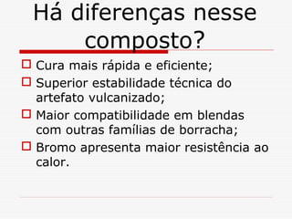 Há diferenças nesse
composto?
 Cura mais rápida e eficiente;
 Superior estabilidade técnica do
artefato vulcanizado;
 Maior compatibilidade em blendas
com outras famílias de borracha;
 Bromo apresenta maior resistência ao
calor.

 