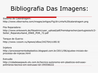 Bibliografia Das Imagens:
Sistema de Calandragem:
http://www.ctborracha.com/images/artigos/Fig18-Linha%20calandragem.png
Fita Reparadora:
http://www.enkewerk.de/fileadmin/user_upload/pdf/fremdsprachen/portugiesisch/2Seiter_Reparaturband_ENKE_POR_72.pdf
Tanque de Guerra:
http://www.1zoom.ru/Армия/обои/242764/z180.9/
Injetora
http://processamentodeplastico.blogspot.com.br/2011/06/ajustes-iniciais-doprocesso-de-injecao.html
Extrusão
http://cidadesaopaulo.olx.com.br/tecnico-autonomo-em-plasticos-extrusaopolimeros-tecnico-em-extrusao-iid-195558222

 