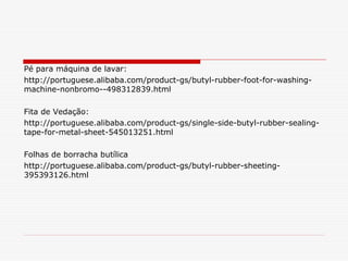 Pé para máquina de lavar:
http://portuguese.alibaba.com/product-gs/butyl-rubber-foot-for-washingmachine-nonbromo--498312839.html
Fita de Vedação:
http://portuguese.alibaba.com/product-gs/single-side-butyl-rubber-sealingtape-for-metal-sheet-545013251.html
Folhas de borracha butílica
http://portuguese.alibaba.com/product-gs/butyl-rubber-sheeting395393126.html

 