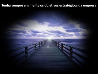 Tenha sempre em mente os objetivos estratégicos da empresa
 