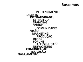 PERTENCIMENTO
BLOGS
INTERATIVIDADE
TALENTO
ESTRATÉGIA
ONLINE
COMUNICAÇÃO
MARKETING
BRANDING
VISÃO
INOVAÇÃO
NETWORKING
COMUNIDADES
FÓRUNS
ENGAJAMENTO
PRODUÇÃO
ACESSIBILIDADE
Buscamos
 