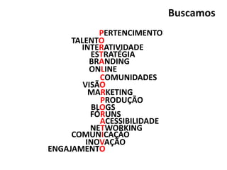 PERTENCIMENTO
BLOGS
INTERATIVIDADE
TALENTO
ESTRATÉGIA
ONLINE
COMUNICAÇÃO
MARKETING
BRANDING
VISÃO
INOVAÇÃO
NETWORKING
COMUNIDADES
FÓRUNS
ENGAJAMENTO
PRODUÇÃO
ACESSIBILIDADE
Buscamos
 