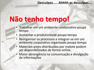 Desculpas..... Ahhhh as desculpas....
Não tenho tempo!
• Trabalhar em um ambiente colaborativo poupa
tempo
• Aumentar a produtividade poupa tempo
• Reorganizar os processos e integrar-se em um
ambiente corporativo organizado poupa tempo
• Materiais antes distribuídos por malote podem
ser disponibilizados de forma online.
• Maior abrangência na comunicação e divulgação
de informações
 