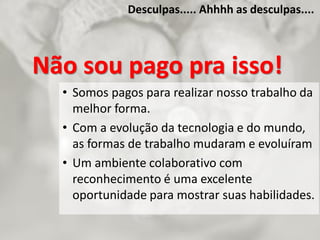 Desculpas..... Ahhhh as desculpas....
Não sou pago pra isso!
• Somos pagos para realizar nosso trabalho da
melhor forma.
• Com a evolução da tecnologia e do mundo,
as formas de trabalho mudaram e evoluíram
• Um ambiente colaborativo com
reconhecimento é uma excelente
oportunidade para mostrar suas habilidades.
 