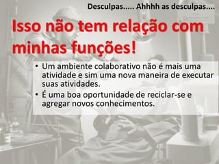 Desculpas..... Ahhhh as desculpas....
Isso não tem relação com
minhas funções!
• Um ambiente colaborativo não é mais uma
atividade e sim uma nova maneira de executar
suas atividades.
• É uma boa oportunidade de reciclar-se e
agregar novos conhecimentos.
 