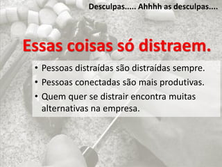 Desculpas..... Ahhhh as desculpas....
Essas coisas só distraem.
• Pessoas distraídas são distraídas sempre.
• Pessoas conectadas são mais produtivas.
• Quem quer se distrair encontra muitas
alternativas na empresa.
 