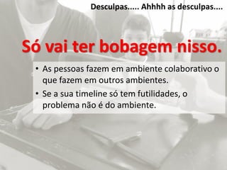Desculpas..... Ahhhh as desculpas....
Só vai ter bobagem nisso.
• As pessoas fazem em ambiente colaborativo o
que fazem em outros ambientes.
• Se a sua timeline só tem futilidades, o
problema não é do ambiente.
 
