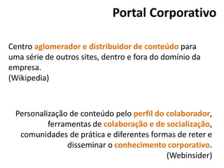 Portal Corporativo
Centro aglomerador e distribuidor de conteúdo para
uma série de outros sites, dentro e fora do domínio da
empresa.
(Wikipedia)
Personalização de conteúdo pelo perfil do colaborador,
ferramentas de colaboração e de socialização,
comunidades de prática e diferentes formas de reter e
disseminar o conhecimento corporativo.
(Webinsider)
 