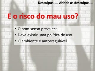 Desculpas..... Ahhhh as desculpas....
E o risco do mau uso?
• O bom senso prevalece.
• Deve existir uma política de uso.
• O ambiente é autorregulável.
 