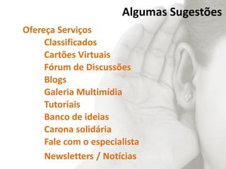 Algumas Sugestões
Ofereça Serviços
Classificados
Cartões Virtuais
Fórum de Discussões
Blogs
Galeria Multimídia
Tutoriais
Banco de ideias
Carona solidária
Fale com o especialista
Newsletters / Notícias
 
