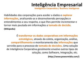 Inteligência Empresarial
Inteligência Corporativa / Business Inteligence
Habilidades das corporações para aceder a dados e explorar
informações, analisando-as e desenvolvendo percepções e
entendimentos a seu respeito, o que lhes permite incrementar e
tornar mais pautada em informações a tomada de decisão.
(Wikipedia)
É transformar os dados corporativos em informações
estratégicas, através da coleta, organização, análise,
compartilhamento e monitoramento das informações que
servirão para o processo de tomada de decisões. Uma solução
de Inteligência Corporativa geralmente envolve outros tipos de
solução, como Software, Integração, etc.
(http://www.powermidia.com/)
 