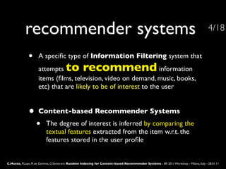 recommender systems                                                                                                       4/18


              •     A speciﬁc type of Information Filtering system that
                    attempts           to recommend              information
                    items (ﬁlms, television, video on demand, music, books,  
                    etc) that are likely to be of interest to the user


              •     Content-based Recommender Systems
                   •      The degree of interest is inferred by comparing the
                          textual features extracted from the item w.r.t. the
                          features stored in the user proﬁle


C.Musto, P.Lops, M.de Gemmis, G.Semeraro: Random Indexing for Content-based Recommender Systems - IIR 2011 Workshop - Milano, Italy - 28.01.11
 