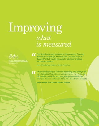www.theiirc.org 9 
what 
is measured 
Improving 
The Board was very involved in the process of paring 
down the company’s KPI structure to focus only on 
those KPIs that would be useful in decision making 
and value creation. 
Jose Wanderley, Natura, South America 
Financial reporting is financial reporting, and always will 
be. Integrated Reporting is using smarter non-financial 
information and KPIs and integrating these with the 
financial data to understand the full value that we create. 
John Lelliott, The Crown Estate, Europe 
84% 
OF ALL RESPONDENTS SEE A 
CURRENT BENEFIT REGARDING 
DATA QUALITY 
 