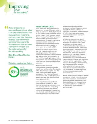 12 Black Sun Plc 2014 www.blacksunplc.com 
INVESTING IN DATA 
Since integrated reporters produce 
reports in a variety of formats, using a 
range of processes, the budget impact 
of <IR> varies. Some companies report 
limited impact. Most, however, report 
that as more parts of the organization 
are involved in reporting, there is a 
corresponding increase in the internal 
resources used. A number of 
organizations volunteered that their 
reporting costs had increased, in 
some cases by as much as 50%. 
Without exception, organizations 
saw that the additional costs on 
reporting indicated they were a 
worthwhile investment. The investment 
was seen to bring all the benefits of 
<IR> with it, including improvements in 
management and board reporting and 
more effective strategy and planning 
processes. 
We found that increased 
investments in more rigorous data 
were linked to information for capitals 
other than financial capital, and that 
these investments were largely 
anticipated. The majority of survey 
respondents, 68%, said that improved 
data quality was one motivation for 
moving toward <IR>. 
Some reporters made significant 
investments in software for non-financial 
accounting, and others hired 
non-financial data and accounting 
experts. For example, one mining 
company, has created a three-person 
non-financial accounting department 
since beginning the process of <IR>. 
If you are going to 
use non-financial – or what 
I call pre-financial data – in 
management reporting, 
it’s important that the data 
is good. We have made 
significant investments 
to make sure that we have 
confidence we can use 
the data we have for 
decision making. 
Cora Olsen, Novo Nordisk, 
Europe 
Three organizations that have 
produced multiple integrated reports 
noted that while investment in 
reporting increased in the initial stages 
of <IR>, when new systems were 
implemented, costs in later years 
remained stable. 
While organizations may spend 
more to improve data quality, these 
expenses are for data that is seen 
as relevant to managing and 
understanding the organization. A 
number of organizations, particularly 
service providers, realized that while 
natural capital was easy to measure 
and manage, it was not of primary 
importance to their value creation 
processes. One accounting 
membership body determined that 
natural resource capital was not highly 
material to their organization. They 
disclose this finding in their reporting, 
and then explain that, while the 
information is not material, they 
have chosen to continue to report 
this information to model reporting 
on these issues as a service for 
their members. 
As the understanding of value creation 
changes to include more dimensions, 
assurance processes are sometimes 
expanded, which can increase costs. 
Expanded assurance engagements 
may also lead to more confidence 
in data quality, both internally 
and externally. 
what 
is measured 
Improving 
OF ALL 
RESPONDENTS LIST 
BETTER DATA AS A 
MOTIVATING FACTOR 
IN PURSUING 
INTEGRATED 
REPORTING 
68% 
Data is a motivating factor 
 