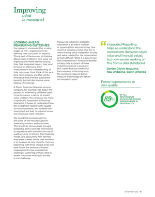 www.theiirc.org 13 
Integrated Reporting 
helps us understand the connections (between social value and financial value), but now we are working on this from a data standpoint. 
Denise Gibran Nogueira, 
Itau Unibanco, South America 
LOOKING AHEAD: MEASURING OUTCOMES 
Our research uncovered that in early stages of <IR>, organizations are defining their outcomes or impacts. This is part of the process of thinking about value creation in new ways. As organizations move beyond issuing their first integrated report, they tend to focus on improving their measurement and understanding of their outcomes. Most think of this as a long-term process, one that will be innovative and will have substantial benefits, but will also involve some degree of challenge. 
A South American financial services company, for example, has begun the process of interlinking different types of performance. In terms of shared value creation, the company has made a significant investment in financial education. It hopes to understand how this investment relates to the quality 
of its loan portfolio, and whether the investment will lead to reduced losses and improved client retention. 
We found that accounting firms 
are some of the most focused on measuring impacts and outcomes. 
This is both to demonstrate thought leadership and to provide information to regulators who mandate the use of audit services. In refining their business model, one accounting firm defined nine impact areas. While their ambition is to measure all nine impacts, they are beginning with three impact areas and have found the process of impact measurement to be a substantial challenge. Gathering primary data to assess outcomes relating to society 
is one challenge. 
Measuring outcomes related to innovation is an area a number 
of organizations are prioritizing. One chemical company noted that this is where linking value created for society and value created for the organization is most difficult. While it is easy to see how investments in innovation benefit society, only a portion of these investments result in products 
that create financial benefit for 
the company. In the long term, 
the company hopes to better 
measure and manage the return 
on innovation costs. 
what 
is measured 
Improving 
89% 
OF ALL RESPONDENTS ANTICIPATED FUTURE IMPROVEMENTS IN DATA QUALITY 
Future improvements in data quality  