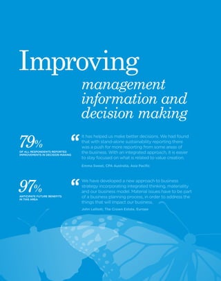 14 Black Sun Plc 2014 www.blacksunplc.com 
management 
information and 
decision making 
It has helped us make better decisions. We had found 
that with stand-alone sustainability reporting there 
was a push for more reporting from some areas of 
the business. With an integrated approach, it is easier 
to stay focused on what is related to value creation. 
Emma Sweet, CPA Australia, Asia Pacific 
We have developed a new approach to business 
strategy incorporating integrated thinking, materiality 
and our business model. Material issues have to be part 
of a business planning process, in order to address the 
things that will impact our business. 
John Lelliott, The Crown Estate, Europe 
Improving 
7 9 % 
OF ALL RESPONDENTS REPORTED 
IMPROVEMENTS IN DECISION MAKING 
9 7 % 
ANTICIPATE FUTURE BENEFITS 
IN THIS AREA 
 