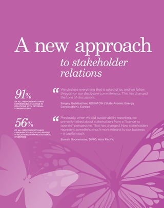 www.theiirc.org 17 
91% 
OF ALL RESPONDENTS HAVE 
EXPERIENCED A CHANGE IN 
RELATIONS WITH EXTERNAL 
STAKEHOLDERS 
56% 
OF ALL RESPONDENTS HAVE 
EXPERIENCED A POSITIVE BENEFIT 
IN RELATIONS WITH INSTITUTIONAL 
INVESTORS 
to stakeholder 
relations 
A new approach 
We disclose everything that is asked of us, and we follow 
through on our disclosure commitments. This has changed 
the tone of discussions. 
Sergey Golabachev, ROSATOM (State Atomic Energy 
Corporation), Europe 
Previously, when we did sustainability reporting, we 
primarily talked about stakeholders from a “licence to 
operate” perspective. That has changed. Now stakeholders 
represent something much more integral to our business 
– a capital stock. 
Suresh Gooneratne, DIMO, Asia Pacific 
 