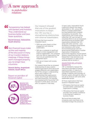 18 Black Sun Plc 2014 www.blacksunplc.com 
Our research showed 
that one of the greatest 
motivations to begin 
the <IR> journey is 
strengthening relationships 
with external stakeholders. 
Of those that have issued an 
integrated report: 
• 100% see some impact on their 
engagement with external 
stakeholders 
• 56% see a moderate to significant 
impact on their engagement with 
external stakeholders. This compares 
with only 19% for organizations that 
have not yet published their first 
integrated report 
• 84% see an impact with society 
at large 
Our research found that an increased 
understanding of value creation 
helped organizations think about and 
engage differently with stakeholders. 
Part of the change in understanding 
about value creation is an 
understanding that organizations 
create value through relationships 
and interconnections. For example, 
one engineering firm found that <IR> 
had led it to think about, and work 
with, its suppliers in new ways. 
In many cases, respondents found 
it difficult to discern the impact 
attributable to <IR>, versus other 
efforts to engage stakeholders, 
but they believed that increased 
transparency has benefits. Two 
organizations with nuclear assets 
noted that <IR> was one part of 
concerted efforts to be as transparent 
and forthcoming as possible. Both 
organizations believed that <IR> – 
along with other activities – paid 
dividends in changing conversations 
and interactions with certain 
environmental groups and non-governmental 
organizations. Another 
organization, threatened by 
government regulation around reward 
systems, shared that they felt <IR> has 
helped them meet demands to be 
more transparent, to ‘open up the 
windows and let society in’. 
INVESTOR RELATIONS 
BENEFITS 
<IR> is intended to improve the 
information provided to financial 
capital providers. A majority of 
respondents reported a positive 
change in relations with providers of 
financial capital, although the effect is 
not yet as strong as with some other 
stakeholder groups. 
Of those organizations that have 
issued an integrated report: 
• 87% believe that financial capital 
providers better understand the 
organization’s strategy 
• 79% believe that financial capital 
providers have greater confidence 
in the long-term viability of 
business models 
We found that privately held 
companies were most likely to be 
motivated to begin the process of 
Non-financial issues make 
up the vast majority 
of the discussion in many 
of our investor relations 
meetings. If these things 
aren’t managed properly, 
you no longer have 
a business. 
Stewart Bailey, AngloGold 
Ashanti, South Africa 
Transparency has helped 
with bankers and investors. 
They understand our 
business better and have 
fewer questions. 
David Canassa, Votorantim, 
South America 
to stakeholder 
relations 
A new approach 
BELIEVE THAT 
PROVIDERS OF 
FINANCIAL CAPITAL 
BETTER UNDERSTAND 
THE ORGANIZATION’S 
STRATEGY 
BELIEVE THAT 
PROVIDERS OF 
FINANCIAL CAPITAL 
HAVE GREATER 
CONFIDENCE 
IN THE LONG-TERM 
VIABILITY OF 
BUSINESS MODELS 
87% 
79% 
Impact on providers of 
financial capital 
 