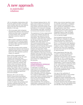 www.theiirc.org 19 
<IR> to strengthen relationships with financial capital providers, but public sector entities were the most likely to report that they had experienced benefits in this area. 
• 
75% of privately held companies reported that relations with financial capital providers were a motivation to move toward <IR>, and 63% reported a positive impact on relations 
• 
69% of listed companies reported that relations with financial capital providers were a motivating factor, and about 50% reported a positive impact on relations 
• 
Only 55% of public sector entities reported that relations with financial capital providers were a motivating factor, but 73% reported a positive impact on relations 
Some of the organizations that 
have seen benefits using <IR> with investors are those that have experienced considerable change in their business model. This was the case for a chemical company that exited certain businesses. Several energy companies noted that <IR> helps them explain their role in the energy value chain, which is important as energy markets in some parts of the world are undergoing significant 
structural changes. 
Because <IR> is one of many 
factors influencing conversations 
with investors and investor decision making, most organizations were unable to discern any impact 
on cost of capital. One privately held company reported that their <IR> 
has succeeded in lowering their cost 
of capital. 
The company believes that its <IR> gives more context to the financial information it discloses, which has given banks and bond markets more confidence in its long-term strategy. The processes, and rates, involved in borrowing have therefore improved. 
The experience of many organizations is that most investors are still not motivated to go beyond financial information. Two financial services companies noted that many investors do not assess financial information together with other aspects of non-financial performance, and that interest in connectivity between financial and non-financial information still primarily comes from buy-side analysts and specialists. Many organizations that have streamlined their integrated report by removing detailed financial information find that investors still prefer to rely primarily on financial statements, even when <IR> includes more strategy information and context for understanding 
the business. 
MATERIALITY, CONCISENESS IMPROVE EFFECTIVENESS 
In interviews, a number of organizations stressed that the 
move away from compliance-based reporting made integrated reports more interesting and more engaging for a range of stakeholders. One consumer product company explained that as their reporting had become more focused on strategic, 
material issues, it has become 
more streamlined. The company’s stakeholders subsequently found the company’s reporting easier to use. 
While more concise reporting is seen as a benefit, particularly in engaging retail investors and employees, it is also a significant challenge for nearly all organizations. Even those organizations which have succeeded in slashing reports in half or keeping integrated reports under 40 pages admit that maintaining conciseness 
is an on-going struggle. 
One European financial services 
firm seeking to integrate its quarterly reporting, because it believes the current format is too short term in focus, is in discussions with regulators about some of the reporting changes it seeks to make. It hopes to make its reporting not only more integrated, but also more concise for the benefit of reporting users. 
Most organizations felt that <IR> 
is useful in answering stakeholder inquiries, and many felt it was a significant improvement over previous reporting. As <IR> is relatively new, there can be a learning or adjustment process for report users. To engage stakeholders, a South American public sector organization is looking for ways to use more accessible language in their <IR>. Other reporters are using technology, including interactive apps, to improve engagement and understanding. 
One sign of the usefulness of connecting information is the number of organizations who are either integrating investor presentations and quarterly reporting, or have plans to do so. We found that it is not just corporate reporting that changes; there is a change in the way that people think and talk about their organizations. 
to stakeholder relations 
A new approach  