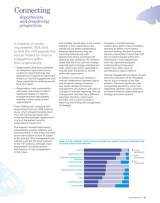 www.theiirc.org 21 
A majority of survey 
respondents, 96%, told 
us that the <IR> agenda has 
had an impact on internal 
engagement within 
their organizations. 
• Organizations that have published 
an integrated report were twice 
as likely to report that they had 
experienced moderate to significant 
impact on internal engagement than 
those organizations working toward 
their first report 
• Respondents from sustainability 
units were more likely to report 
significant impact on internal 
engagement than respondents 
working in other areas of their 
organizations 
These findings are consistent with 
observations from our 2012 research 
study, which showed breaking down 
silos and increasing respect and 
understanding between departments 
is one of the earliest benefits 
organizations experience. 
Our research showed that finance, 
sustainability, investor relations and 
the board have, in that order, the most 
active participation across all stages 
of the process. Risk management and 
internal audit are the least involved 
in the <IR> process, although many 
respondents anticipate greater 
participation of risk management 
in the future. 
One notable change seen in the current 
research is that organizations are 
seeing not just better collaboration 
between departments, they are 
reporting restructuring, with 
departments being combined and 
reporting lines changing. Our research 
found that the most common change 
reported was to strategy and planning 
units, which were either expanded to 
include other disciplines or moved 
within the organization. 
In addition to seeing an increase in 
internal collaboration between teams, 
one European energy company 
also made changes to internal 
management structures in line with its 
changes to external reporting. The risk 
management unit now has a different 
reporting structure, reporting to 
the CEO, and is more involved in 
reporting and linking risk management 
to strategy. 
Increases in multidisciplinary 
collaboration add to internal skillsets 
and lead to better, more holistic 
decision making. Another financial 
services organization found that <IR> 
has increased respect within the 
organization. Each department 
now has improved employee 
understanding of how each 
department adds value (or 
contributed to value creation). 
Internal engagement increases not just 
with the production of an integrated 
report, but as a result of the final 
product. The most significant, and 
unexpected, benefit for many new 
integrated reporters was a dramatic 
increase in internal understanding of 
strategy and value creation. 
Active 
participation 
Some 
involvement 
No 
involvement 
Finance 
Sustainability/CR 
Corporate Communications 
/Marketing 
Investor Relations 
Board/Directors 
Legal/Company Secretary 
Risk 
Strategy 
Internal Audit 
Human Resources 
WHAT IS THE CURRENT LEVEL OF INVOLVEMENT OF THESE TEAMS IN CONTRIBUTING 
TO YOUR INTEGRATED REPORT? 
departments 
and broadening 
perspectives 
Connecting 
 
