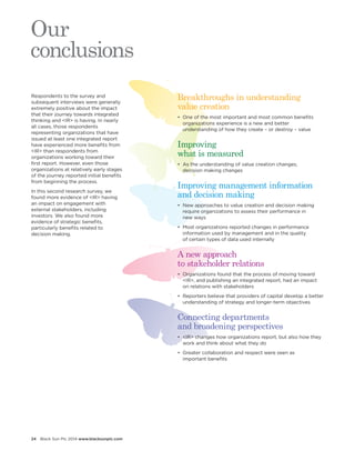 24 Black Sun Plc 2014 www.blacksunplc.com 
Respondents to the survey and 
subsequent interviews were generally 
extremely positive about the impact 
that their journey towards integrated 
thinking and <IR> is having. In nearly 
all cases, those respondents 
representing organizations that have 
issued at least one integrated report 
have experienced more benefits from 
<IR> than respondents from 
organizations working toward their 
first report. However, even those 
organizations at relatively early stages 
of the journey reported initial benefits 
from beginning the process. 
In this second research survey, we 
found more evidence of <IR> having 
an impact on engagement with 
external stakeholders, including 
investors. We also found more 
evidence of strategic benefits, 
particularly benefits related to 
decision making. 
Our 
conclusions 
Breakthroughs in understanding 
value creation 
• One of the most important and most common benefits 
organizations experience is a new and better 
understanding of how they create – or destroy – value 
Improving 
what is measured 
• As the understanding of value creation changes, 
decision making changes 
Improving management information 
and decision making 
• New approaches to value creation and decision making 
require organizations to assess their performance in 
new ways 
• Most organizations reported changes in performance 
information used by management and in the quality 
of certain types of data used internally 
A new approach 
to stakeholder relations 
• Organizations found that the process of moving toward 
<IR>, and publishing an integrated report, had an impact 
on relations with stakeholders 
• Reporters believe that providers of capital develop a better 
understanding of strategy and longer-term objectives 
Connecting departments 
and broadening perspectives 
• <IR> changes how organizations report, but also how they 
work and think about what they do 
• Greater collaboration and respect were seen as 
important benefits 
 