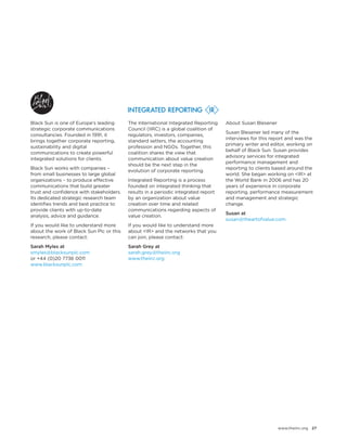 www.theiirc.org 27 
Black Sun is one of Europe’s leading strategic corporate communications consultancies. Founded in 1991, it brings together corporate reporting, sustainability and digital communications to create powerful integrated solutions for clients. 
Black Sun works with companies – from small businesses to large global organizations – to produce effective communications that build greater trust and confidence with stakeholders. Its dedicated strategic research team identifies trends and best practice to provide clients with up-to-date analysis, advice and guidance. 
If you would like to understand more about the work of Black Sun Plc or this research, please contact: 
Sarah Myles at 
smyles@blacksunplc.com 
or +44 (0)20 7736 0011 
www.blacksunplc.com 
The International Integrated Reporting Council (IIRC) is a global coalition of regulators, investors, companies, standard setters, the accounting profession and NGOs. Together, this coalition shares the view that communication about value creation should be the next step in the evolution of corporate reporting. 
Integrated Reporting is a process founded on integrated thinking that results in a periodic integrated report by an organization about value creation over time and related communications regarding aspects of value creation. 
If you would like to understand more about <IR> and the networks that you can join, please contact: 
Sarah Grey at 
sarah.grey@theiirc.org 
www.theiirc.org 
About Susan Blesener 
Susan Blesener led many of the interviews for this report and was the primary writer and editor, working on behalf of Black Sun. Susan provides advisory services for integrated performance management and reporting to clients based around the world. She began working on <IR> at the World Bank in 2006 and has 20 years of experience in corporate reporting, performance measurement and management and strategic change. 
Susan at 
susan@theartofvalue.com  