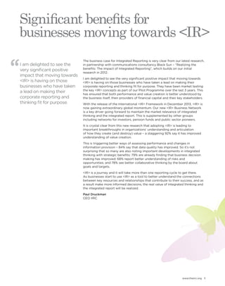 www.theiirc.org 1 
Significant benefits for 
businesses moving towards <IR> 
I am delighted to see the 
very significant positive 
impact that moving towards 
<IR> is having on those 
businesses who have taken 
a lead on making their 
corporate reporting and 
thinking fit for purpose. 
The business case for Integrated Reporting is very clear from our latest research, 
in partnership with communications consultancy Black Sun – “Realizing the 
benefits: The impact of Integrated Reporting”, which builds on our initial 
research in 2012. 
I am delighted to see the very significant positive impact that moving towards 
<IR> is having on those businesses who have taken a lead on making their 
corporate reporting and thinking fit for purpose. They have been market testing 
the key <IR> concepts as part of our Pilot Programme over the last 3 years. This 
has ensured that both performance and value creation is better understood by 
the business itself, their providers of financial capital and their key stakeholders. 
With the release of the International <IR> Framework in December 2013, <IR> is 
now gaining extraordinary global momentum. Our new <IR> Business Network 
is a key driver going forward to maintain the market relevance of integrated 
thinking and the integrated report. This is supplemented by other groups 
including networks for investors, pension funds and public sector pioneers. 
It is crystal clear from this new research that adopting <IR> is leading to 
important breakthroughs in organizations’ understanding and articulation 
of how they create (and destroy) value – a staggering 92% say it has improved 
understanding of value creation. 
This is triggering better ways of assessing performance and changes in 
information provision – 84% say that data quality has improved. So it’s not 
surprising that so many are also noting important developments in integrated 
thinking with strategic benefits: 79% are already finding that business decision 
making has improved; 68% report better understanding of risks and 
opportunities; and 78% see better collaborative thinking by the board about 
goals and targets. 
<IR> is a journey and it will take more than one reporting cycle to get there. 
As businesses start to use <IR> as a tool to better understand the connections 
between key resources and relationships that contribute to their success, and as 
a result make more informed decisions, the real value of integrated thinking and 
the integrated report will be realized. 
Paul Druckman 
CEO IIRC 
 