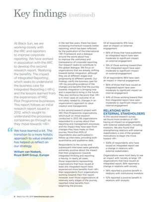 4 Black Sun Plc 2014 www.blacksunplc.com 
Key findings (continued) 
At Black Sun, we are 
working closely with 
the IIRC and reporters 
to improve corporate 
reporting. We have worked 
in association with the IIRC 
to develop this second 
research report, ‘Realizing 
the benefits: The impact 
of Integrated Reporting’, 
which seeks to understand 
the business case for 
Integrated Reporting (<IR>), 
and the lessons learned from 
the experiences of IIRC 
Pilot Programme businesses. 
This report follows an initial 
research report issued in 
2012, which sought to 
understand the processes 
companies go through as 
they move towards <IR>. 
In the last few years, there has been 
increasing momentum towards better 
reporting, which has been reflected 
by the publication of the International 
<IR> Framework and a dialogue 
around the world about how 
to improve the usefulness and 
transparency of corporate reporting. 
Our research seeks to contribute to 
this global dialogue. We focus on 
organizations that are already shifting 
towards better integration, although 
they are at different stages and 
progressing at different speeds. Our 
findings clarify the business case for 
<IR> by providing evidence of the 
changes and benefits that the journey 
towards integration is bringing now 
and is expected to bring in the future. 
They also reinforce the point that <IR> 
is in most cases an outcome of, or 
intricately related to, changes in an 
organization’s approach to value 
creation and management. 
In this second research project with 
IIRC Pilot Programme organizations, 
which built on initial research 
conducted in 2012, 66 organizations 
responded to a survey about their 
reporting and management processes, 
and the impact they have seen from 
changes they have made on their 
journey. More than 40% of 
respondents also participated in 
follow up interviews, providing both 
quantitative and qualitative data. 
Respondents to the survey and 
subsequent interviews were generally 
extremely positive about the impact 
that their progression towards 
integrated thinking and reporting 
is having. In nearly all cases, 
those respondents representing 
organizations that have issued at 
least one integrated report have 
experienced more benefits from <IR> 
than respondents from organizations 
working towards their first report. 
However, even those organizations at 
relatively early stages of the journey 
reported initial benefits from 
beginning the process. 
Of all respondents 91% have 
seen an impact on external 
engagement. 
• 56% of those that have published 
an integrated report have seen 
moderate to significant impact 
on external engagement 
• 19% of those working toward their 
first integrated report have seen 
moderate to significant impact 
on external engagement 
Of all respondents 96% have seen 
an impact in internal engagement. 
• 90% of those that have issued an 
integrated report have seen 
moderate to significant impact on 
internal engagement 
• 44% of those working toward their 
first integrated report have seen 
moderate to significant impact on 
internal engagement 
RELATIONS WITH 
EXTERNAL STAKEHOLDERS 
In this second research survey, 
we found more evidence of <IR> 
having an impact on engagements 
with external stakeholders, including 
investors. We also found that 
strengthening relations with external 
stakeholders is one of the greatest 
motivations to begin the move 
toward <IR>. 
• 100% of respondents who have 
issued an integrated report see 
a change in relations with 
external stakeholders 
Organizations were most likely to see 
an impact with ‘society at large.’ Of 
organizations that have issued an 
integrated report, 84% reported a 
change in relations with society. 
• 56% reported a positive benefit in 
relations with institutional investors 
• 52% reported a positive benefit in 
relations with analysts 
We have learned a lot. The 
transition to a more holistic 
approach to value creation 
has helped us reflect on 
our strategy. 
William van Niekerk, 
Royal BAM Group, Europe 
 